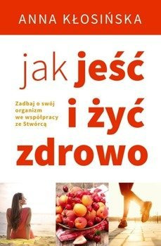 Jak jeść i żyć zdrowo. Zadbaj o swój organizm we współpracy ze Stwórcą - Anna Kłosińska - oprawa miękka
